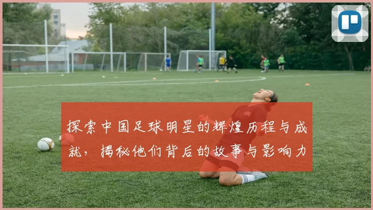 探索中国足球明星的辉煌历程与成就，揭秘他们背后的故事与影响力